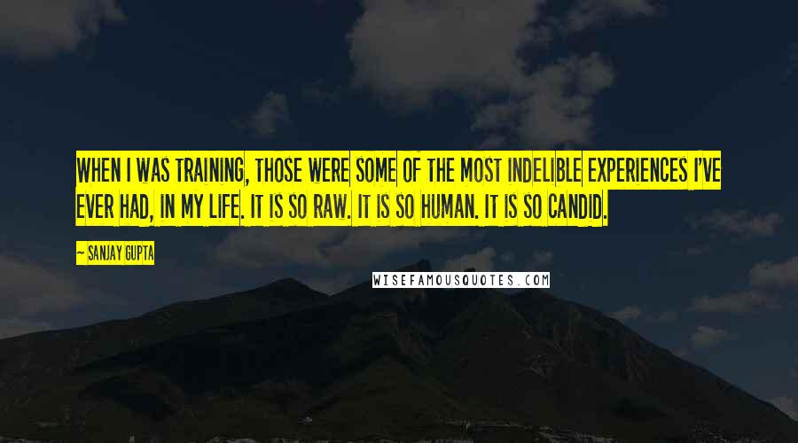 Sanjay Gupta Quotes: When I was training, those were some of the most indelible experiences I've ever had, in my life. It is so raw. It is so human. It is so candid.