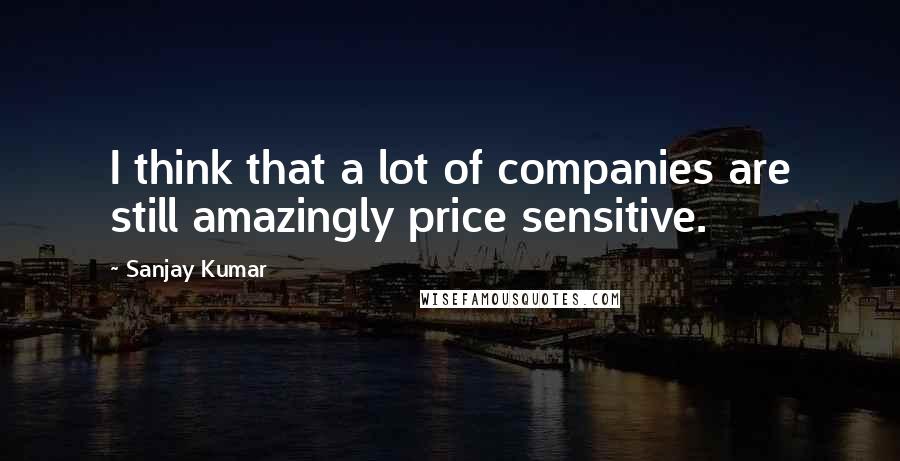 Sanjay Kumar Quotes: I think that a lot of companies are still amazingly price sensitive.