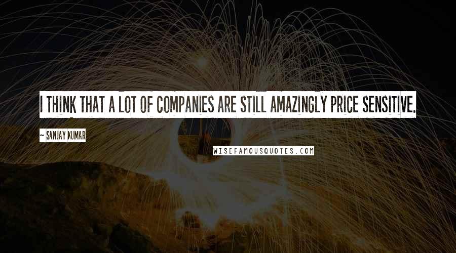 Sanjay Kumar Quotes: I think that a lot of companies are still amazingly price sensitive.