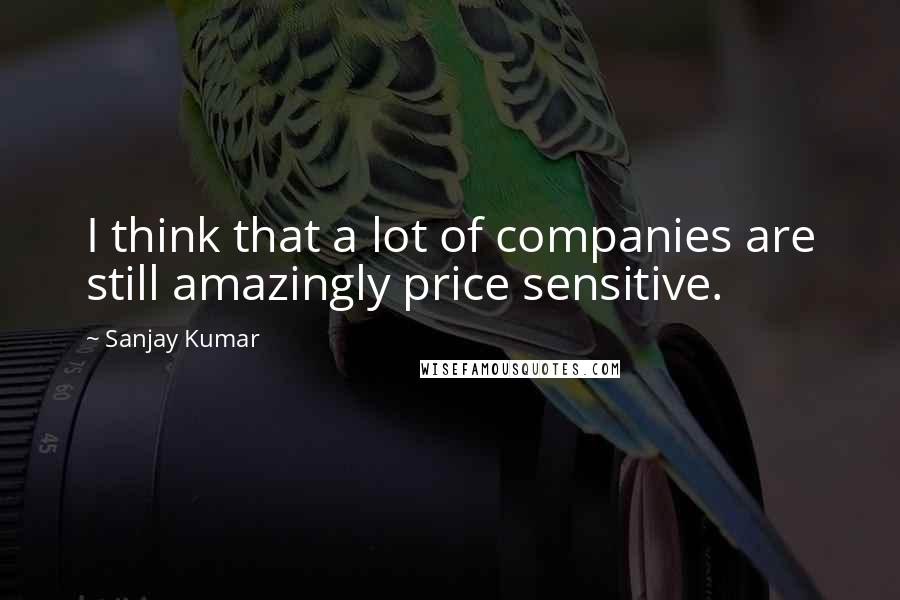 Sanjay Kumar Quotes: I think that a lot of companies are still amazingly price sensitive.