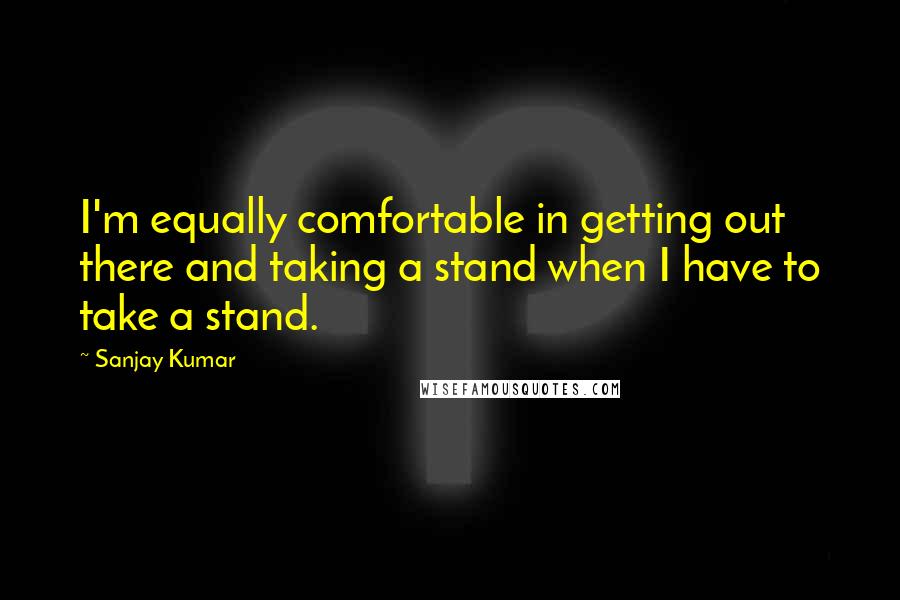 Sanjay Kumar Quotes: I'm equally comfortable in getting out there and taking a stand when I have to take a stand.