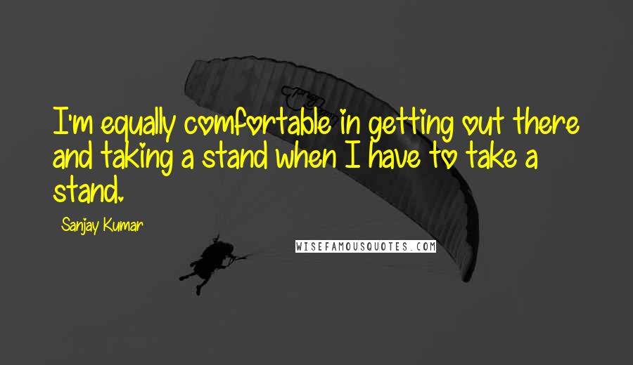 Sanjay Kumar Quotes: I'm equally comfortable in getting out there and taking a stand when I have to take a stand.