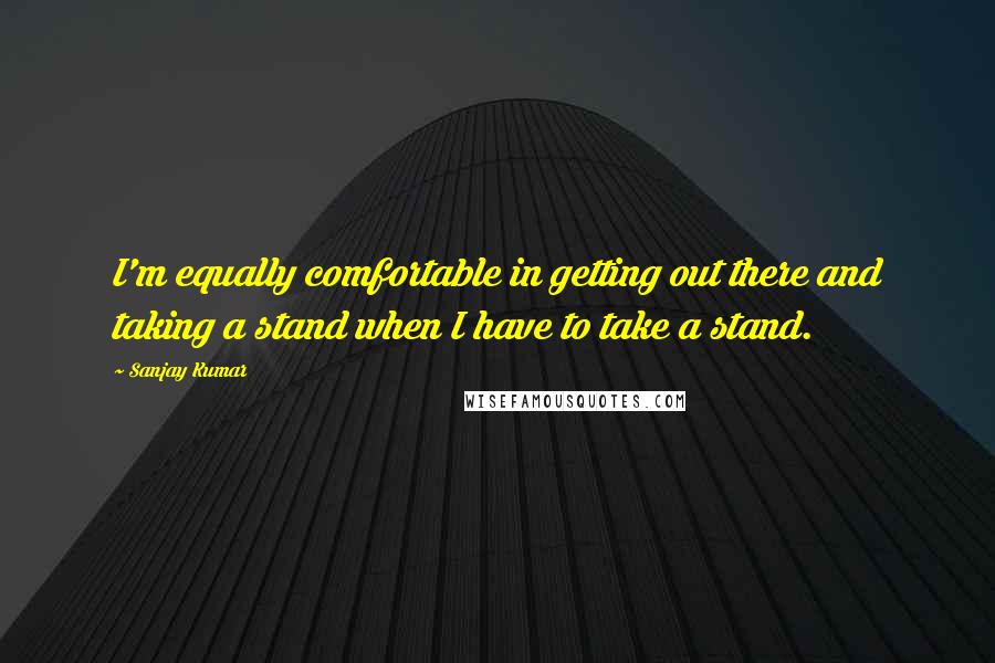 Sanjay Kumar Quotes: I'm equally comfortable in getting out there and taking a stand when I have to take a stand.