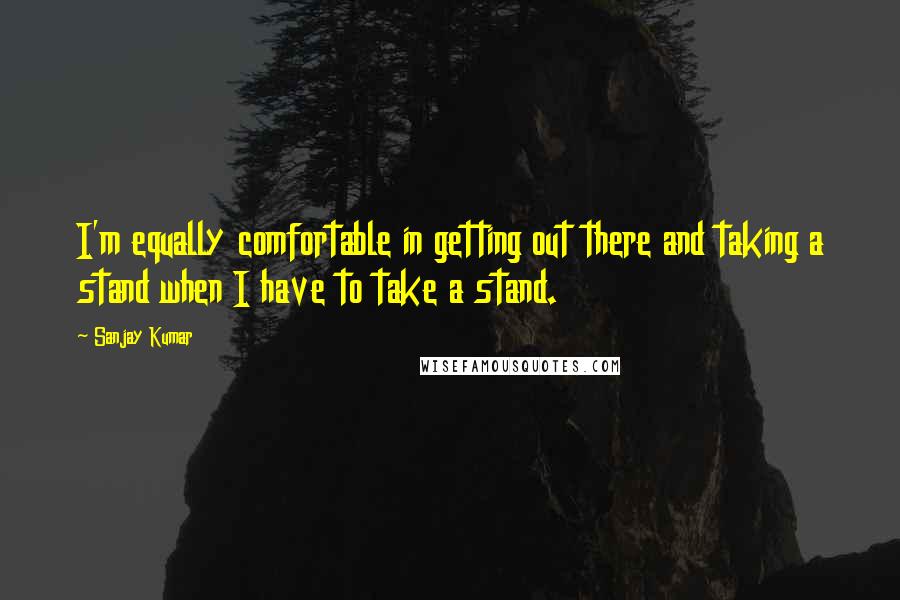 Sanjay Kumar Quotes: I'm equally comfortable in getting out there and taking a stand when I have to take a stand.