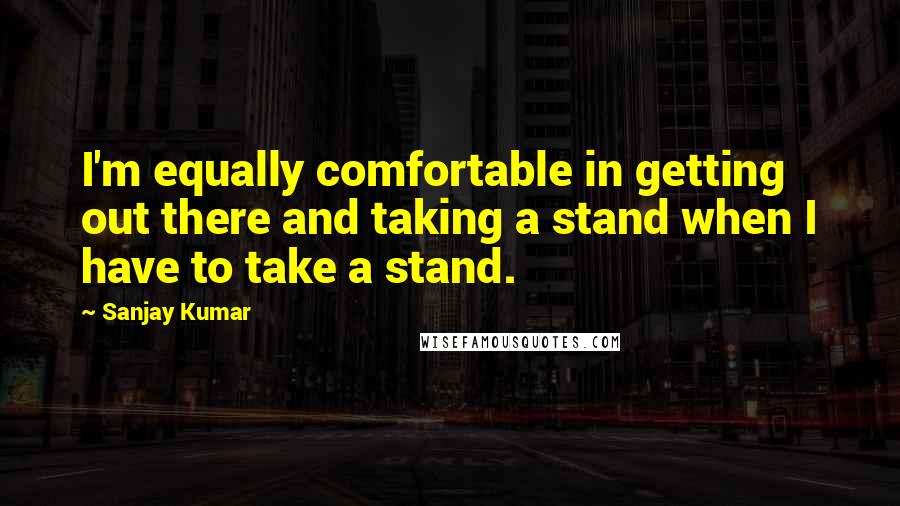 Sanjay Kumar Quotes: I'm equally comfortable in getting out there and taking a stand when I have to take a stand.