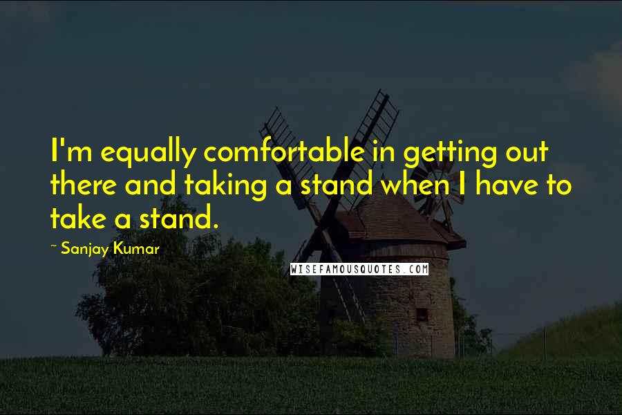 Sanjay Kumar Quotes: I'm equally comfortable in getting out there and taking a stand when I have to take a stand.