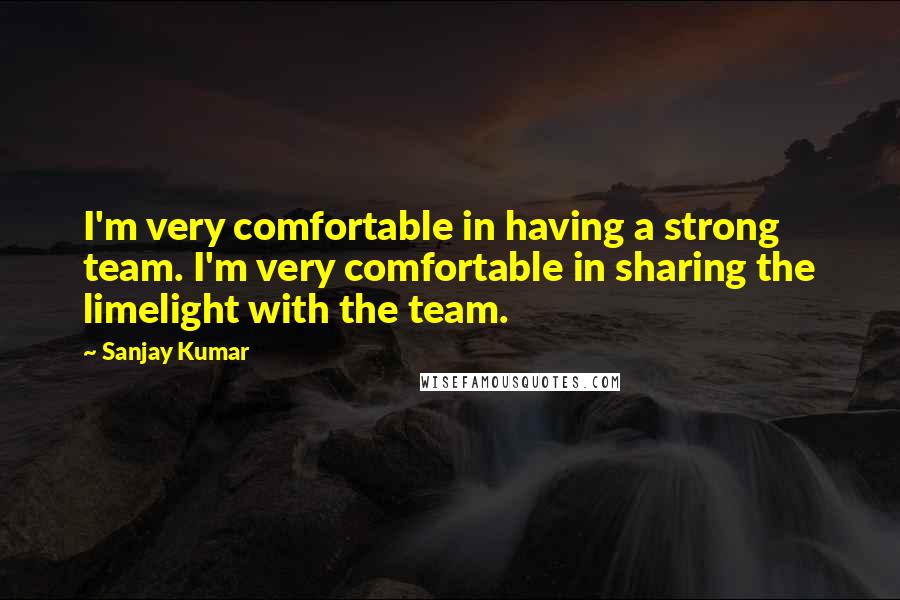 Sanjay Kumar Quotes: I'm very comfortable in having a strong team. I'm very comfortable in sharing the limelight with the team.