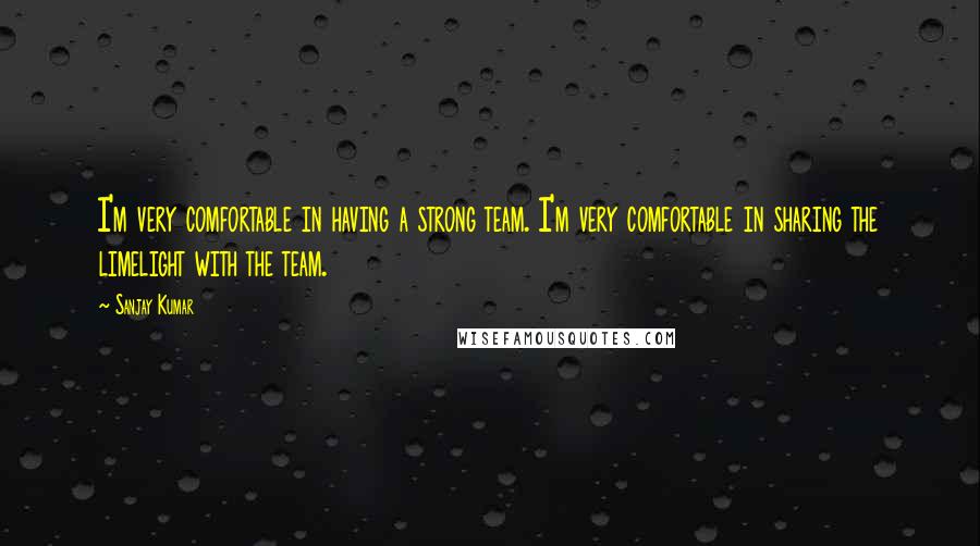 Sanjay Kumar Quotes: I'm very comfortable in having a strong team. I'm very comfortable in sharing the limelight with the team.