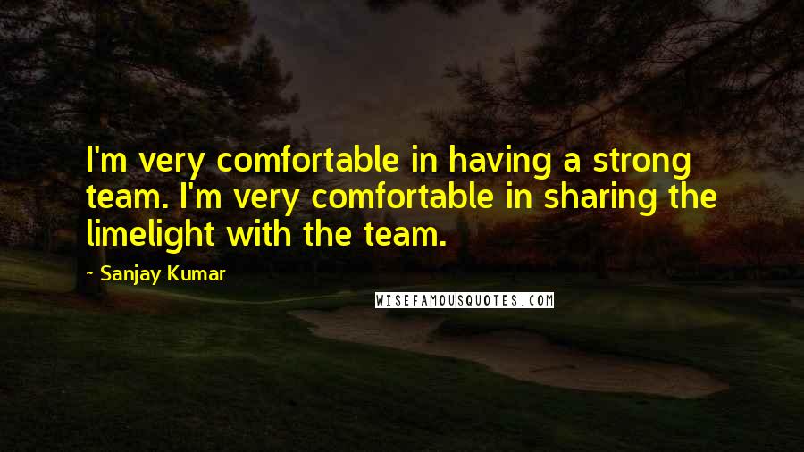 Sanjay Kumar Quotes: I'm very comfortable in having a strong team. I'm very comfortable in sharing the limelight with the team.