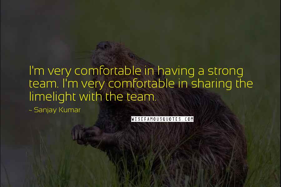 Sanjay Kumar Quotes: I'm very comfortable in having a strong team. I'm very comfortable in sharing the limelight with the team.