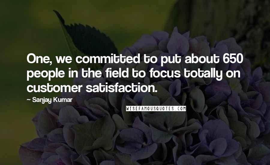 Sanjay Kumar Quotes: One, we committed to put about 650 people in the field to focus totally on customer satisfaction.