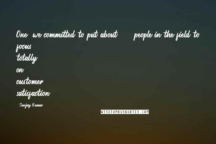 Sanjay Kumar Quotes: One, we committed to put about 650 people in the field to focus totally on customer satisfaction.