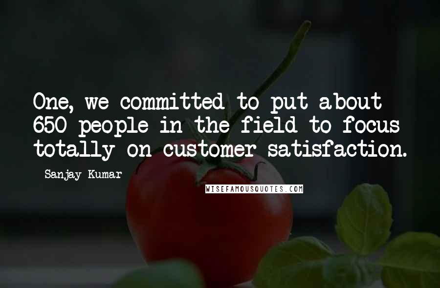 Sanjay Kumar Quotes: One, we committed to put about 650 people in the field to focus totally on customer satisfaction.