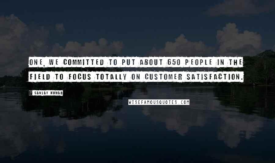 Sanjay Kumar Quotes: One, we committed to put about 650 people in the field to focus totally on customer satisfaction.