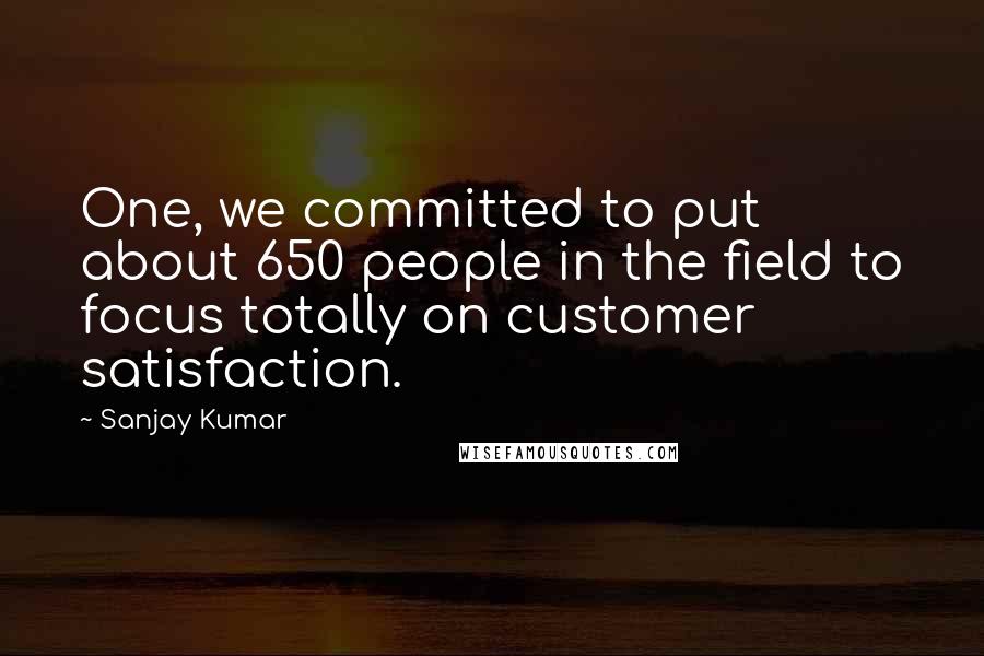 Sanjay Kumar Quotes: One, we committed to put about 650 people in the field to focus totally on customer satisfaction.