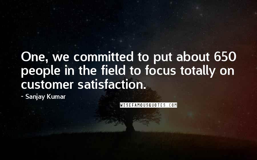 Sanjay Kumar Quotes: One, we committed to put about 650 people in the field to focus totally on customer satisfaction.