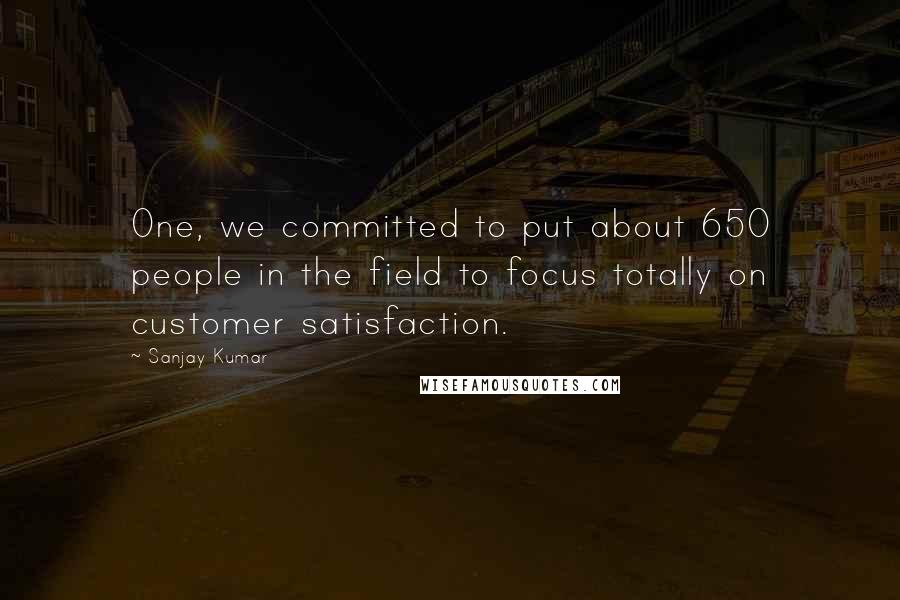 Sanjay Kumar Quotes: One, we committed to put about 650 people in the field to focus totally on customer satisfaction.