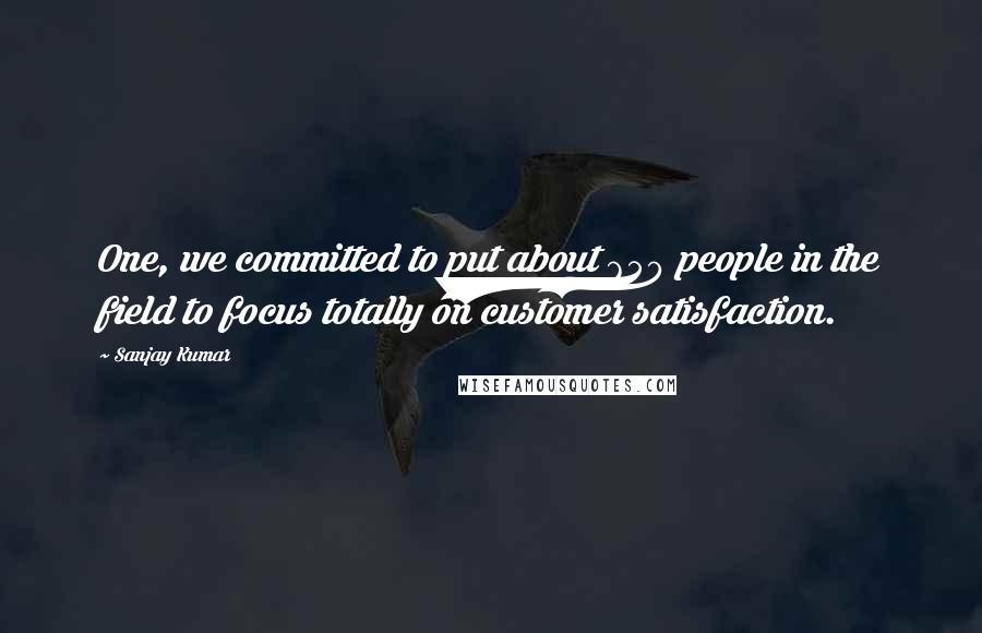 Sanjay Kumar Quotes: One, we committed to put about 650 people in the field to focus totally on customer satisfaction.