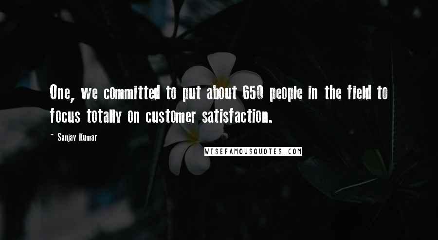 Sanjay Kumar Quotes: One, we committed to put about 650 people in the field to focus totally on customer satisfaction.