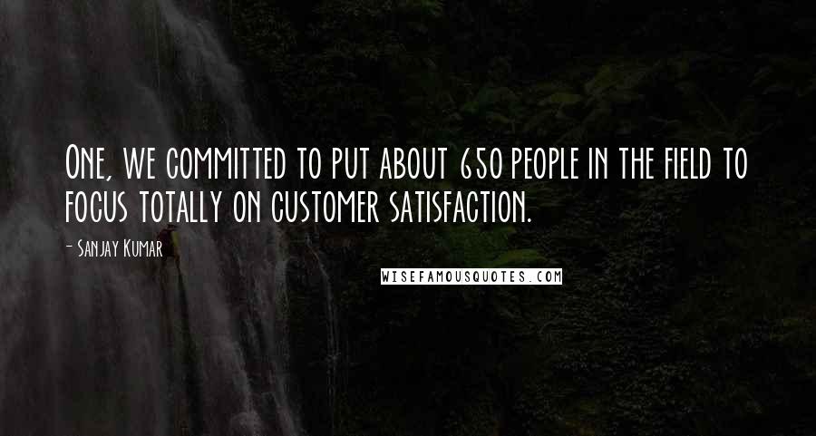 Sanjay Kumar Quotes: One, we committed to put about 650 people in the field to focus totally on customer satisfaction.