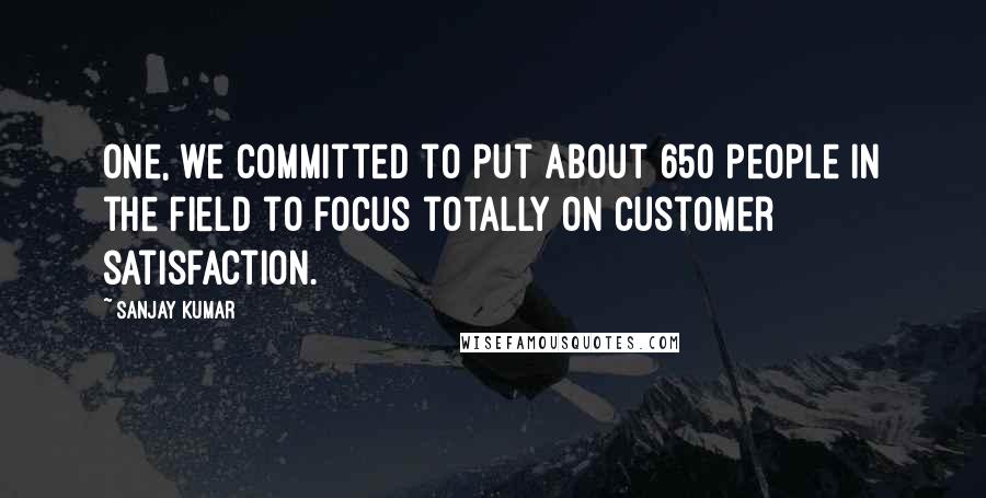 Sanjay Kumar Quotes: One, we committed to put about 650 people in the field to focus totally on customer satisfaction.