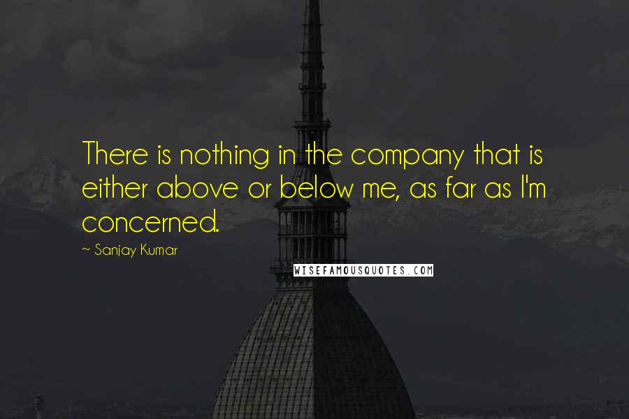 Sanjay Kumar Quotes: There is nothing in the company that is either above or below me, as far as I'm concerned.