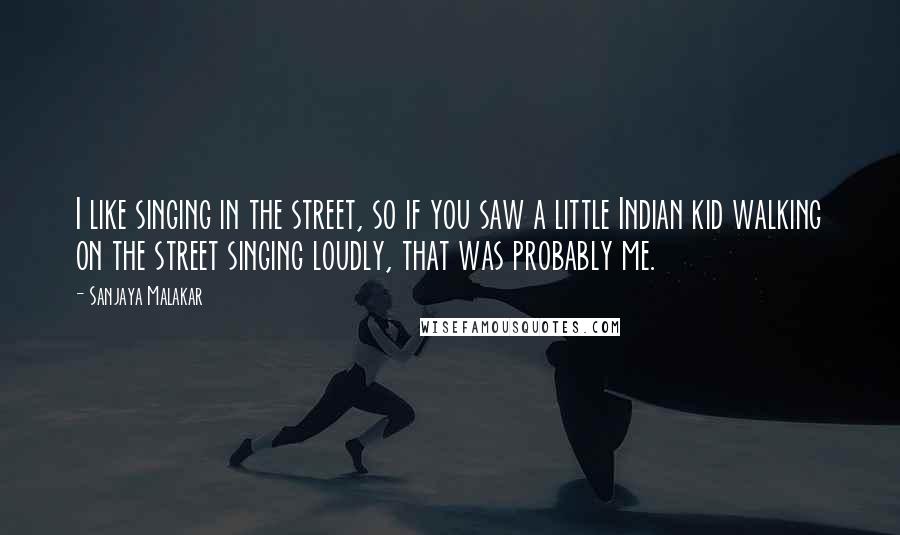 Sanjaya Malakar Quotes: I like singing in the street, so if you saw a little Indian kid walking on the street singing loudly, that was probably me.