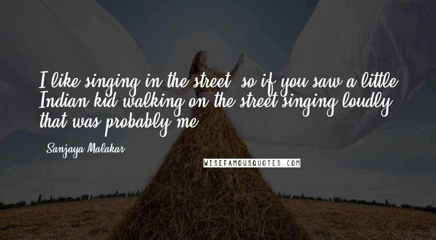 Sanjaya Malakar Quotes: I like singing in the street, so if you saw a little Indian kid walking on the street singing loudly, that was probably me.