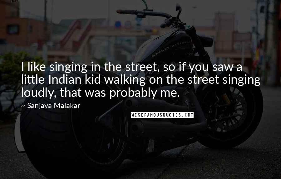 Sanjaya Malakar Quotes: I like singing in the street, so if you saw a little Indian kid walking on the street singing loudly, that was probably me.