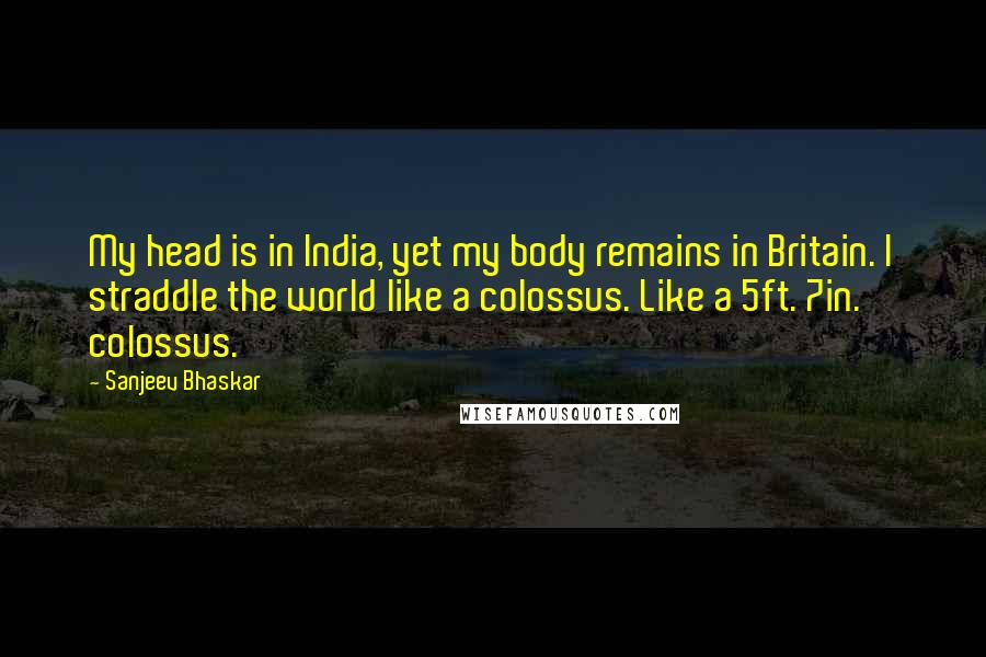 Sanjeev Bhaskar Quotes: My head is in India, yet my body remains in Britain. I straddle the world like a colossus. Like a 5ft. 7in. colossus.