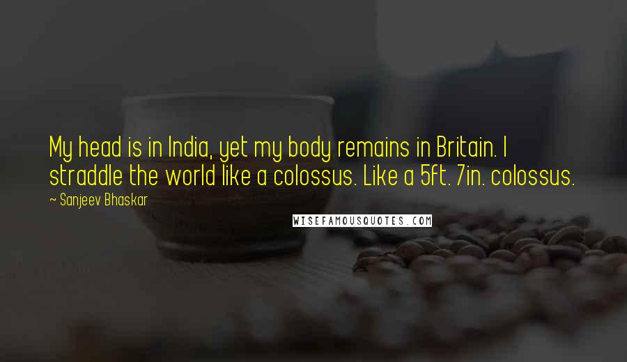 Sanjeev Bhaskar Quotes: My head is in India, yet my body remains in Britain. I straddle the world like a colossus. Like a 5ft. 7in. colossus.