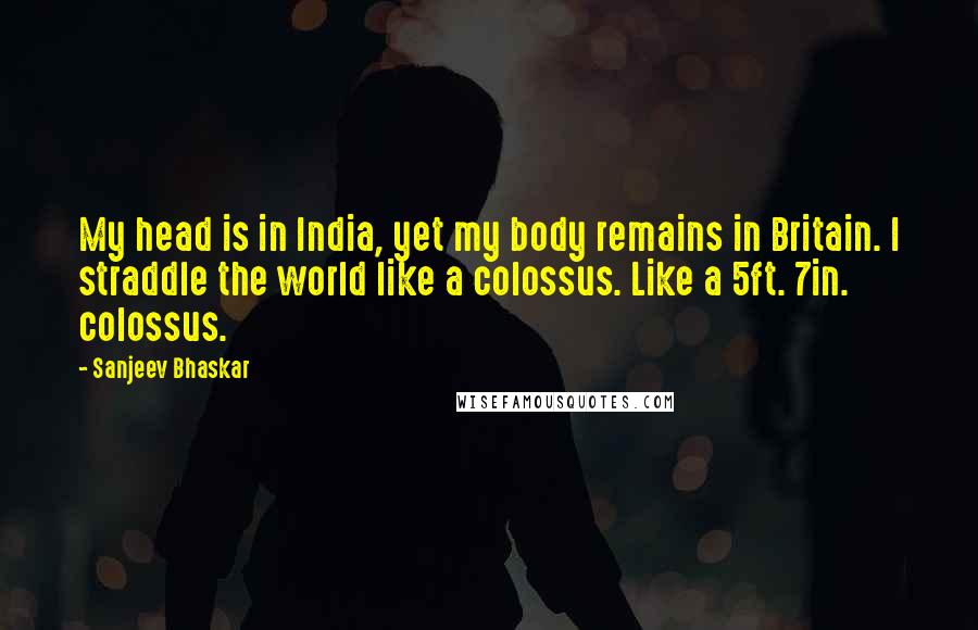 Sanjeev Bhaskar Quotes: My head is in India, yet my body remains in Britain. I straddle the world like a colossus. Like a 5ft. 7in. colossus.