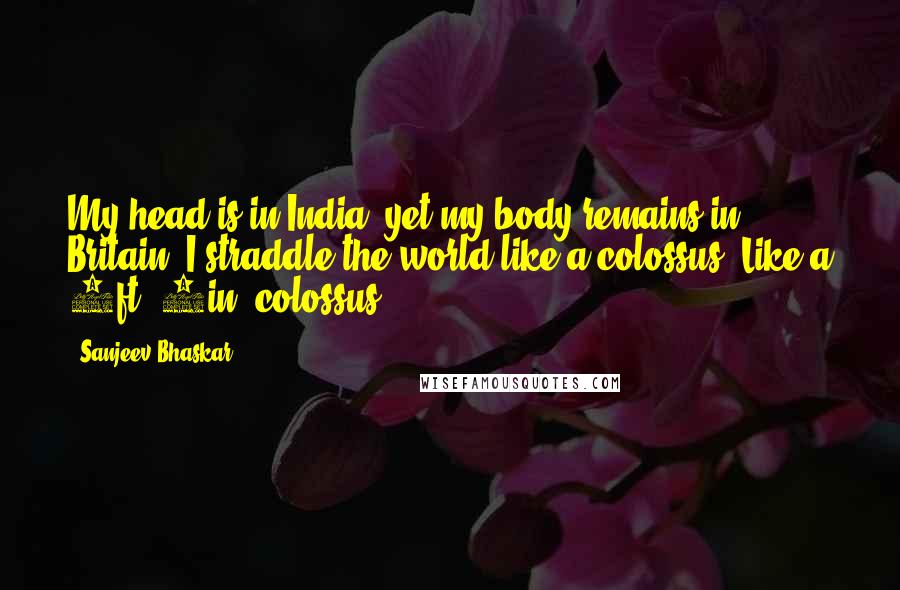 Sanjeev Bhaskar Quotes: My head is in India, yet my body remains in Britain. I straddle the world like a colossus. Like a 5ft. 7in. colossus.