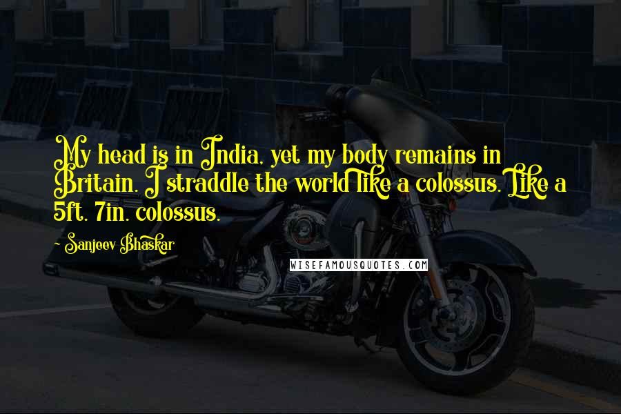 Sanjeev Bhaskar Quotes: My head is in India, yet my body remains in Britain. I straddle the world like a colossus. Like a 5ft. 7in. colossus.