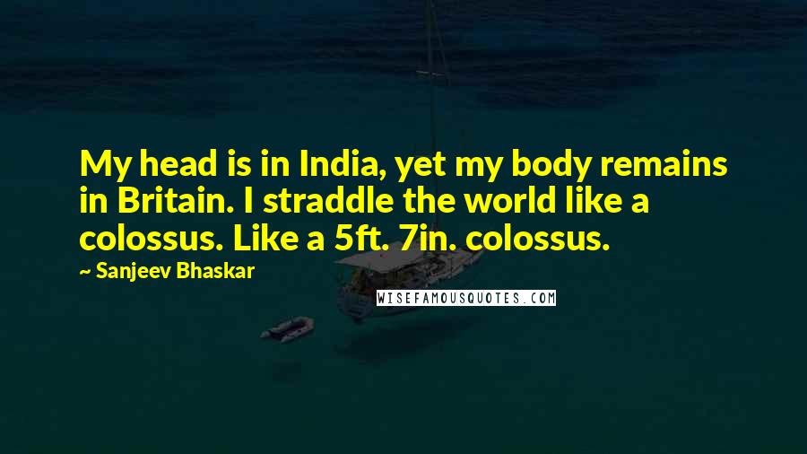 Sanjeev Bhaskar Quotes: My head is in India, yet my body remains in Britain. I straddle the world like a colossus. Like a 5ft. 7in. colossus.