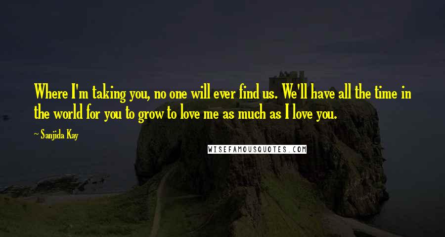 Sanjida Kay Quotes: Where I'm taking you, no one will ever find us. We'll have all the time in the world for you to grow to love me as much as I love you.