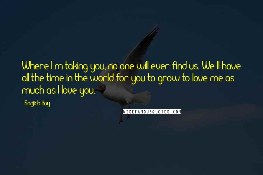 Sanjida Kay Quotes: Where I'm taking you, no one will ever find us. We'll have all the time in the world for you to grow to love me as much as I love you.