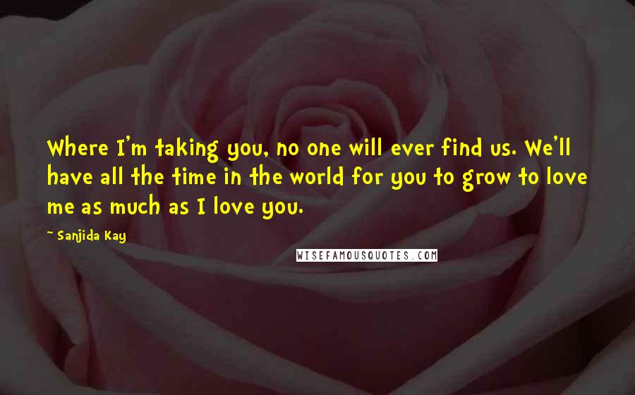 Sanjida Kay Quotes: Where I'm taking you, no one will ever find us. We'll have all the time in the world for you to grow to love me as much as I love you.