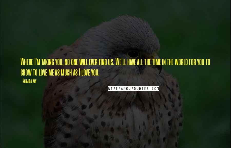 Sanjida Kay Quotes: Where I'm taking you, no one will ever find us. We'll have all the time in the world for you to grow to love me as much as I love you.