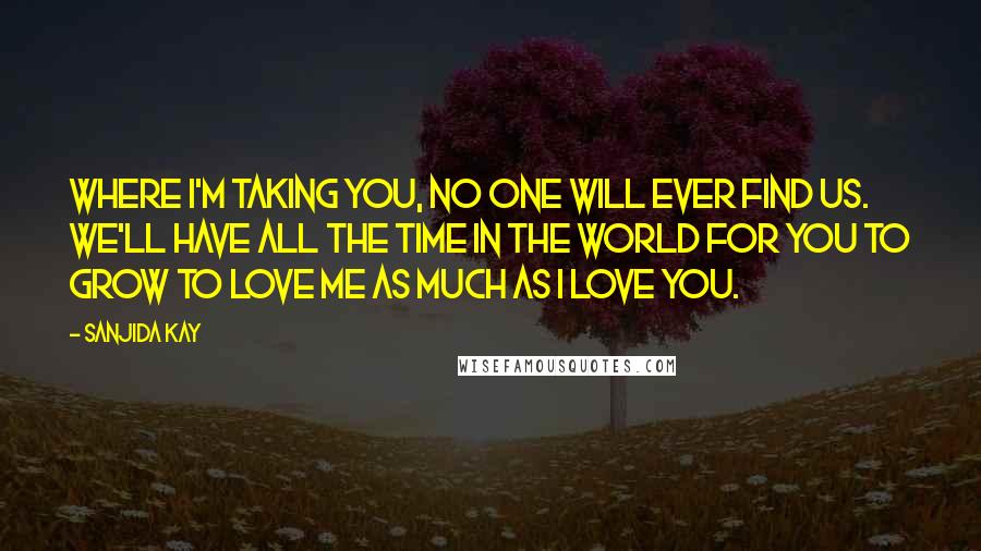 Sanjida Kay Quotes: Where I'm taking you, no one will ever find us. We'll have all the time in the world for you to grow to love me as much as I love you.