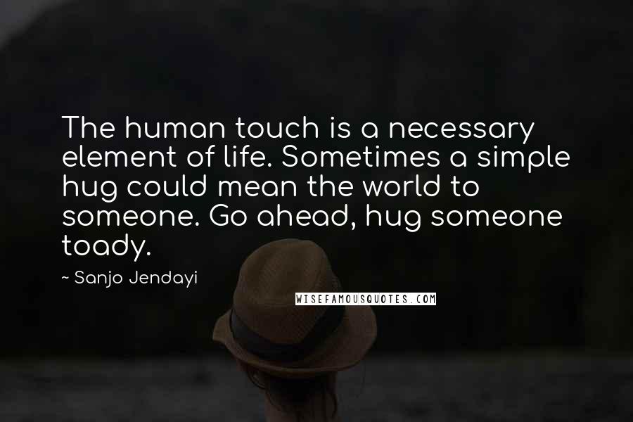 Sanjo Jendayi Quotes: The human touch is a necessary element of life. Sometimes a simple hug could mean the world to someone. Go ahead, hug someone toady.