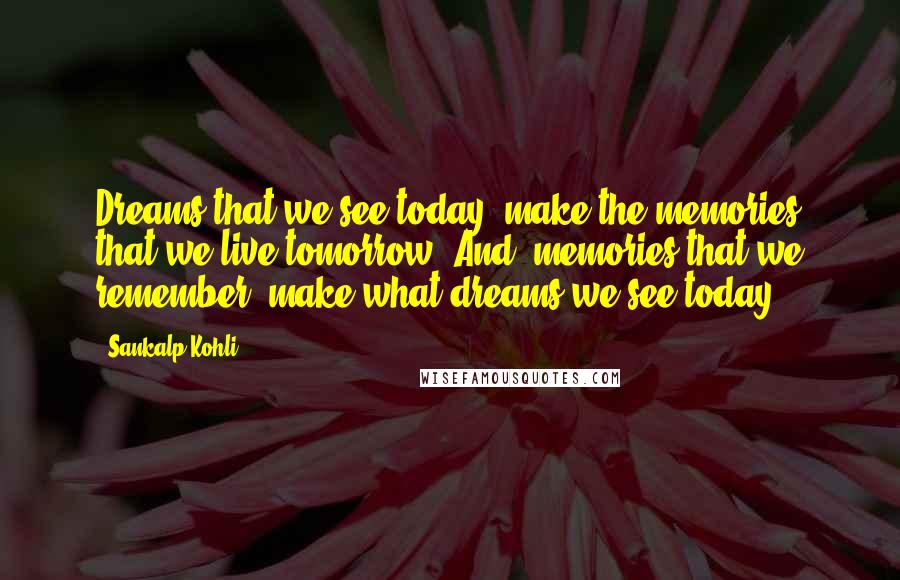 Sankalp Kohli Quotes: Dreams that we see today, make the memories that we live tomorrow, And, memories that we remember, make what dreams we see today.