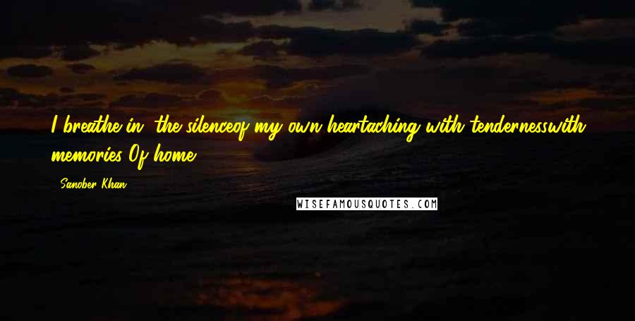 Sanober Khan Quotes: I breathe in...the silenceof my own heartaching with tendernesswith memories..Of home.