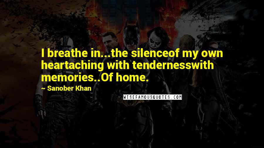 Sanober Khan Quotes: I breathe in...the silenceof my own heartaching with tendernesswith memories..Of home.