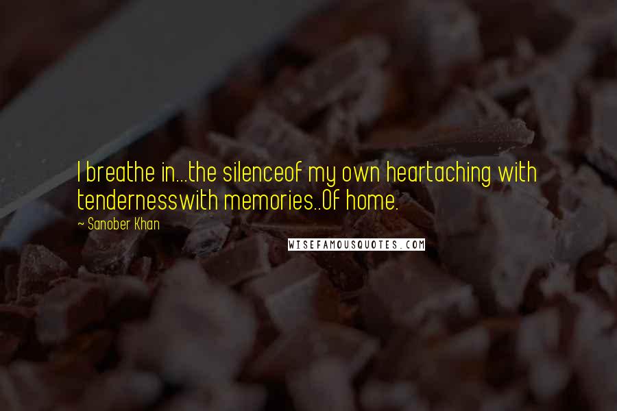 Sanober Khan Quotes: I breathe in...the silenceof my own heartaching with tendernesswith memories..Of home.