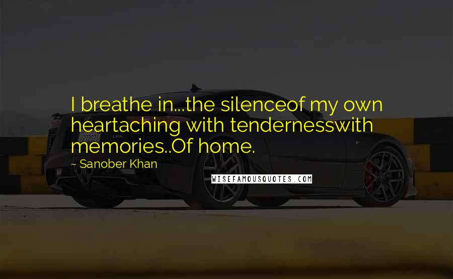 Sanober Khan Quotes: I breathe in...the silenceof my own heartaching with tendernesswith memories..Of home.