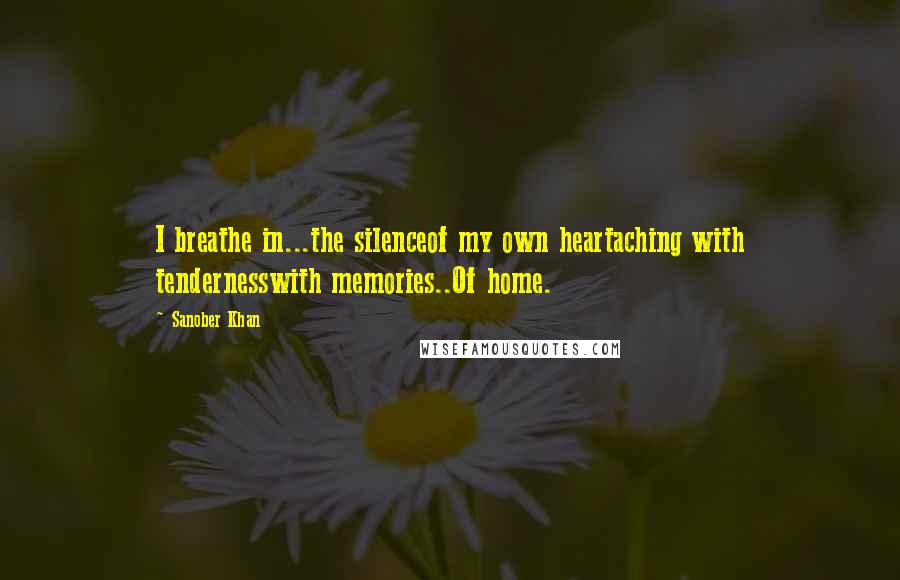 Sanober Khan Quotes: I breathe in...the silenceof my own heartaching with tendernesswith memories..Of home.