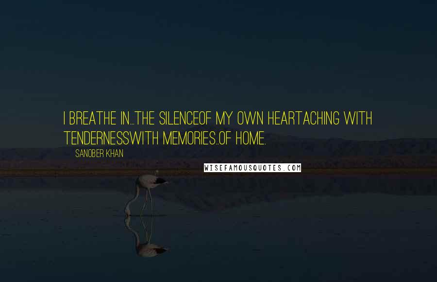 Sanober Khan Quotes: I breathe in...the silenceof my own heartaching with tendernesswith memories..Of home.