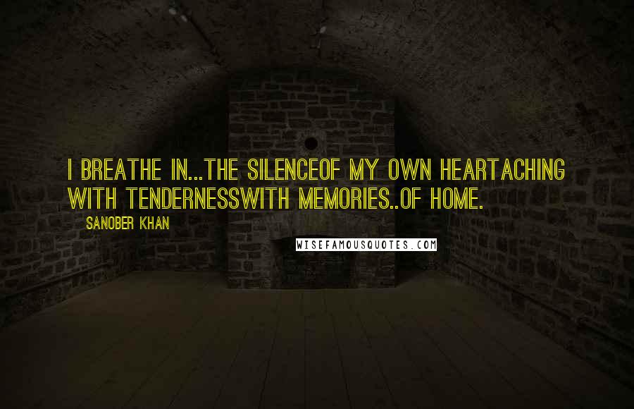 Sanober Khan Quotes: I breathe in...the silenceof my own heartaching with tendernesswith memories..Of home.