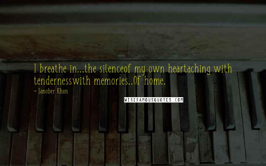 Sanober Khan Quotes: I breathe in...the silenceof my own heartaching with tendernesswith memories..Of home.